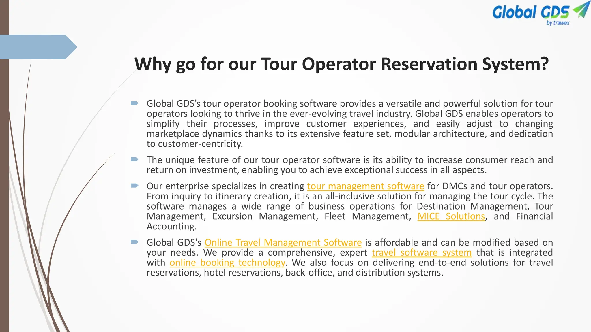 Why go for our Tour Operator Reservation System?
 Global GDS’s tour operator booking software provides a versatile and powerful solution for tour
operators looking to thrive in the ever-evolving travel industry. Global GDS enables operators to
simplify their processes, improve customer experiences, and easily adjust to changing
marketplace dynamics thanks to its extensive feature set, modular architecture, and dedication
to customer-centricity.
 The unique feature of our tour operator software is its ability to increase consumer reach and
return on investment, enabling you to achieve exceptional success in all aspects.
 Our enterprise specializes in creating tour management software for DMCs and tour operators.
From inquiry to itinerary creation, it is an all-inclusive solution for managing the tour cycle. The
software manages a wide range of business operations for Destination Management, Tour
Management, Excursion Management, Fleet Management, MICE Solutions, and Financial
Accounting.
 Global GDS's Online Travel Management Software is affordable and can be modified based on
your needs. We provide a comprehensive, expert travel software system that is integrated
with online booking technology. We also focus on delivering end-to-end solutions for travel
reservations, hotel reservations, back-office, and distribution systems.
 
