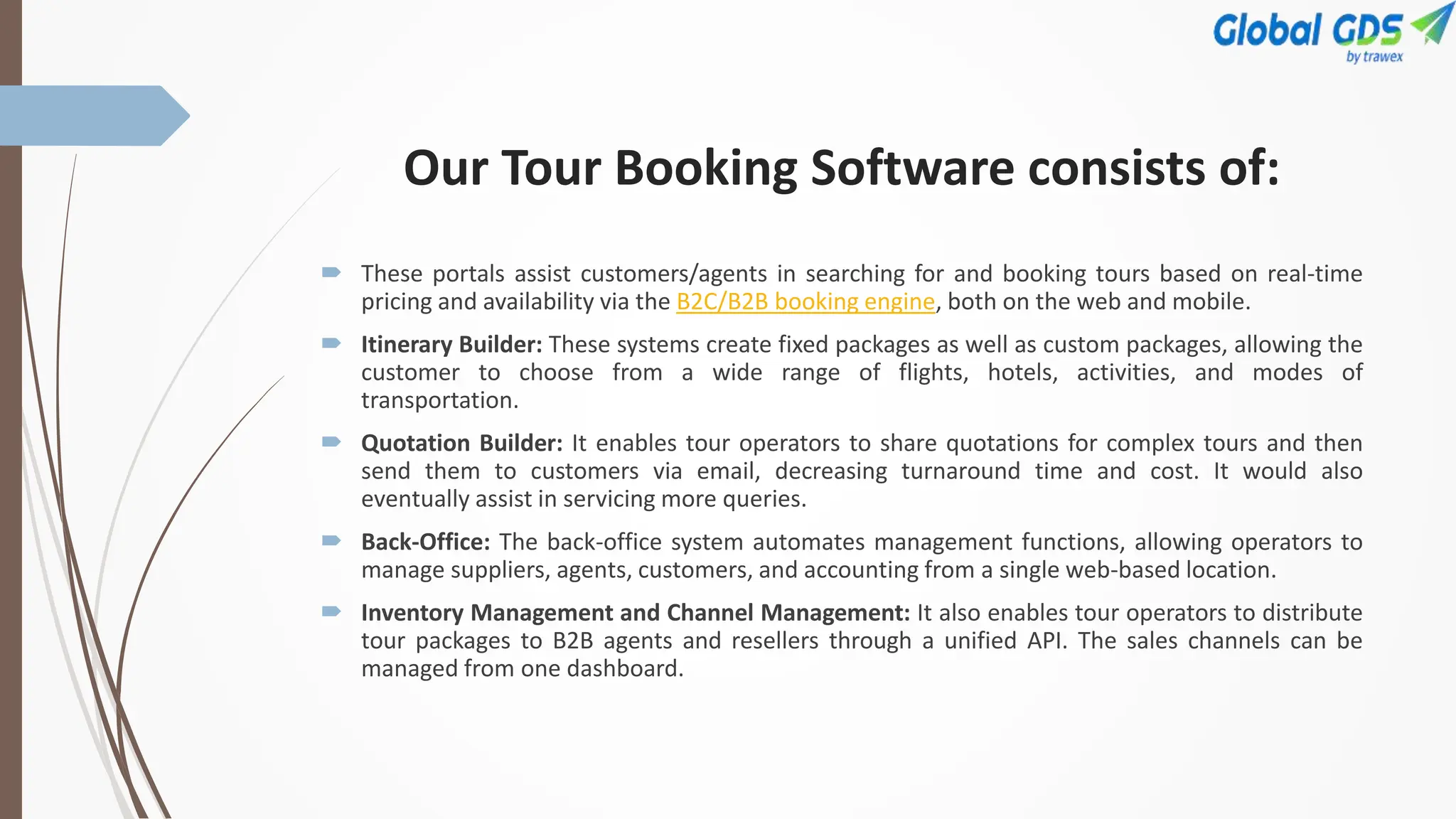 Our Tour Booking Software consists of:
 These portals assist customers/agents in searching for and booking tours based on real-time
pricing and availability via the B2C/B2B booking engine, both on the web and mobile.
 Itinerary Builder: These systems create fixed packages as well as custom packages, allowing the
customer to choose from a wide range of flights, hotels, activities, and modes of
transportation.
 Quotation Builder: It enables tour operators to share quotations for complex tours and then
send them to customers via email, decreasing turnaround time and cost. It would also
eventually assist in servicing more queries.
 Back-Office: The back-office system automates management functions, allowing operators to
manage suppliers, agents, customers, and accounting from a single web-based location.
 Inventory Management and Channel Management: It also enables tour operators to distribute
tour packages to B2B agents and resellers through a unified API. The sales channels can be
managed from one dashboard.
 