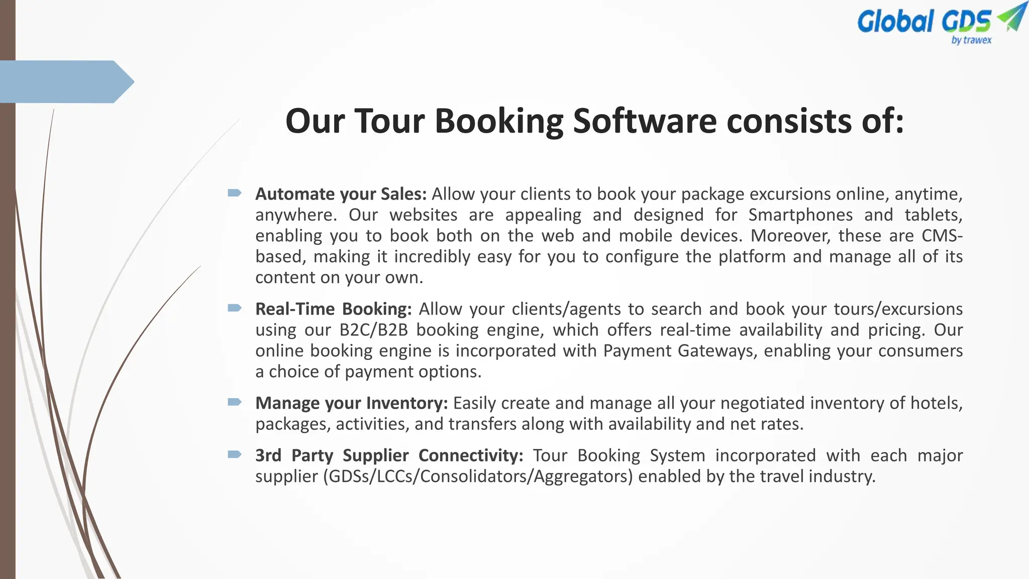 Our Tour Booking Software consists of:
 Automate your Sales: Allow your clients to book your package excursions online, anytime,
anywhere. Our websites are appealing and designed for Smartphones and tablets,
enabling you to book both on the web and mobile devices. Moreover, these are CMS-
based, making it incredibly easy for you to configure the platform and manage all of its
content on your own.
 Real-Time Booking: Allow your clients/agents to search and book your tours/excursions
using our B2C/B2B booking engine, which offers real-time availability and pricing. Our
online booking engine is incorporated with Payment Gateways, enabling your consumers
a choice of payment options.
 Manage your Inventory: Easily create and manage all your negotiated inventory of hotels,
packages, activities, and transfers along with availability and net rates.
 3rd Party Supplier Connectivity: Tour Booking System incorporated with each major
supplier (GDSs/LCCs/Consolidators/Aggregators) enabled by the travel industry.
 