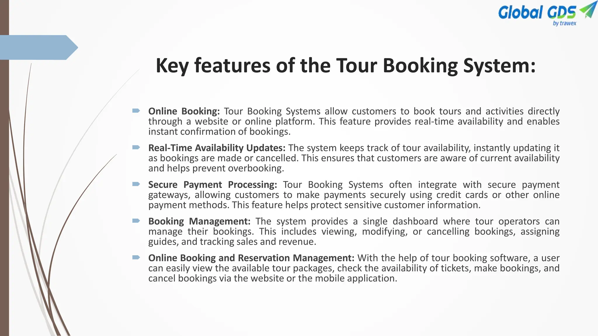 Key features of the Tour Booking System:
 Online Booking: Tour Booking Systems allow customers to book tours and activities directly
through a website or online platform. This feature provides real-time availability and enables
instant confirmation of bookings.
 Real-Time Availability Updates: The system keeps track of tour availability, instantly updating it
as bookings are made or cancelled. This ensures that customers are aware of current availability
and helps prevent overbooking.
 Secure Payment Processing: Tour Booking Systems often integrate with secure payment
gateways, allowing customers to make payments securely using credit cards or other online
payment methods. This feature helps protect sensitive customer information.
 Booking Management: The system provides a single dashboard where tour operators can
manage their bookings. This includes viewing, modifying, or cancelling bookings, assigning
guides, and tracking sales and revenue.
 Online Booking and Reservation Management: With the help of tour booking software, a user
can easily view the available tour packages, check the availability of tickets, make bookings, and
cancel bookings via the website or the mobile application.
 