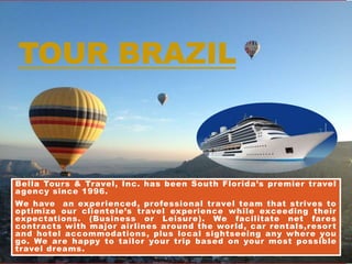 TOUR BRAZIL
Bella Tours & Travel, Inc. has been South Florida’s premier travel
agency since 1996.
We have an experienced, professional travel team that strives to
optimize our clientele’s travel experience while exceeding their
expectations. (Business or Leisure). We facilitate net fares
contracts with major airlines around the world, car rentals,resort
and hotel accommodations, plus local sightseeing any where you
go. We are happy to tailor your trip based on your most possible
travel dreams.
 
