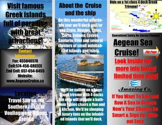 Ride on a 1st class 4 deck Greek
 Visit famous             About the Cruise                          Trireme!
                                                                                           N

 Greek islands              and the ship                                               W         E
                         On this wonderful afforda-
full of paradise         ble tour we’ll dock and/or
                                                                                           S


                          see Crete, Rhodes, Tinos,
   with great               Corfu, Euboea, Lesvos,         Guaranteed Safety No Storms Planned

  attractions!           Santorin, Simi and several
                                                            Aegean Sea
                         clusters of small uninhab-
        Contact
     Information;
                           ited islands and islets.
                                                            Cruise!                Flip Page

   Fax; 455846578                                           Look inside for
 Cell;574-456-GREECE
2nd Cell; 657-654-6455                                       more info hurry!
       Website;                                             limited time only!
www.AegeanCruise.ca

                           We’ll be sailing on a huge          Amazing Co.
     Location;            Greek trireme with 4 decks
                                                           If You Want To Sail and
 Travel Sila on the       the ship will include a bath-
                         room tables chairs a flue and       Row A Sea In Greece
 Southern coast of        a kitchen. We’ll be sleeping     Now’s Your Chance Be
Vouliagmeni, Athens,     at luxury inns on the inhabit-    Smart & Sign Up With-
      Greece               ed islands that we’ll dock.
                                                                   out Ease
 