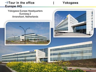 <Document Number>
Copyright © Yokogawa Electric Corporation
<date/time>
- 1 -
Tour in the office | Yokogawa
Europe HQ
Yokogawa Europe Headquarters
Euroweg 2
Amersfoort, Netherlands
 