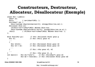 généré par défaut mais il peut être surchargé une seule fois

      Il est invoqué sur les variables locales (et paramêtres) à la sortie d'un bloc (ou de la
        fonction) et par l'opérateur MyClass::delete()




Didier DONSEZ 1995-1998               Un petit tour du C++                            8

                                      http://krimo666.mylivepage.com/
 