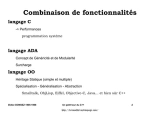 RPELQDLVRQ GH IRQFWLRQQDOLWpV
ODQJDJH 
      - Performances
           SURJUDPPDWLRQ VVWqPH



ODQJDJH $'$
      Concept de Généricité et de Modularité

      Surcharge

ODQJDJH 22
      Héritage Statique (simple et multiple)

      Spécialisation - Généralisation - Abstraction
           6PDOOWDON 2EM/LVS (LIIHO 2EMHFWLYH -DYD« HW ELHQ V€U 


Didier DONSEZ 1995-1998              Un petit tour du C++                   2

                                     http://krimo666.mylivepage.com/
 