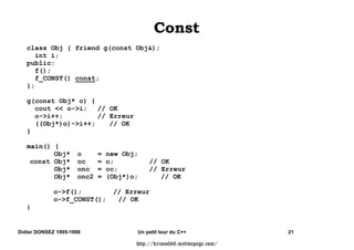 class Person { public:
        char* nom;
     Person(char* nom) {
        this-nom = new char[strlen(nom)+1];
        strcpy(this-nom, nom);
    };
   }
class Etudiant : public Person { public:
        char* etude;
     Etudiant (char* nom, char* etu) : Person(nom) {
        etude = new char[strlen(nom)+1];
        strcpy( etude, etu);
     };
   }
class Employe : public Person { public:
        int echelon;
     Employe(char* nom, int ech) : Person(nom), echelon(ech) {};
   }
class Etudiant_en_FormCont: public Etudiant, virtual public Employe {
    public:
     Etudiant_en_FormCont(char* nom, char* etu, int ech)
        : Etudiant(nom,etu), Employe(nom, ech) {};
   }


Didier DONSEZ 1995-1998          Un petit tour du C++                   13

                                 http://krimo666.mylivepage.com/
 