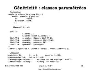 0pWKRGHV 9LUWXHOOHV
                          0pWKRGHV QRQ 9LUWXHOOHV
   class Person { public:
       char* nom;
       virtual    printVIRT() { cout  nom;};
                  print()     { cout  nom;};
   };
   class Employe : public Person { public:
       int echelon;
       virtual printVIRT() { Person::printVIRT(); cout  echelon; };
               print()      { Person::print();      cout  echelon; };
               print2()         { Employe::print(); };
   };

   f(){
           Employe Bill;
           Employe e =  Bill;
           Person p = e;     // Person p =  Bill;

           e-printVIRT();   // Employe::printVIRT()
           e-print();          // Employe::print()
           e-print2();         // Employe::print2()
           p-printVIRT();   // Employe::printVIRT() (abstraction)
           p-print();          // Person::print()
           p-print2();         // Erreur de Compilation
   }

Didier DONSEZ 1995-1998             Un petit tour du C++                  14

                                   http://krimo666.mylivepage.com/
 