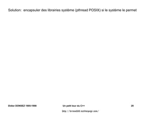 class Base {                              class Derive : public Base {
       private:                                    int   d();
         int    a;                               protected:
       protected:                                  int   e;
         int    b();                             public:
       public:                                     int   f;
         int    c;                            };
       private:
         int    g();
    };

Base::g() {               Derive::g() {                      f(Base bs, Derive
  a++; // OK                a++; // OK                       dr){
  b(); // OK                b(); // OK                         bs.a++; // Error
  c++; // OK                c++; // OK                         bs.b(); // Error
}                                                              bs.c++; // OK
                              d();   // OK
                              e++;   // OK                        dr.d();   // Error
                              f++;   // OK                        dr.e++;   // Error
                          }                                       dr.f++;   // OK
                                                             }




Didier DONSEZ 1995-1998          Un petit tour du C++                              18

                                http://krimo666.mylivepage.com/
 