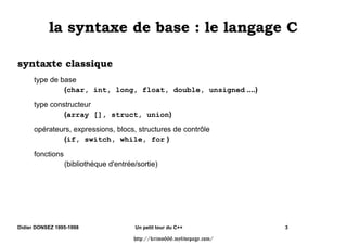 OD VQWD[H GH EDVH  OH ODQJDJH 

VQWD[WH FODVVLTXH
      type de base
               (char, int, long, float, double, unsigned ....)

      type constructeur
               (array [], struct, union)

      opérateurs, expressions, blocs, structures de contrôle
              (if, switch, while, for )

      fonctions
                  (bibliothéque d'entrée/sortie)




Didier DONSEZ 1995-1998                 Un petit tour du C++              3

                                        http://krimo666.mylivepage.com/
 
