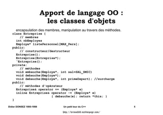 $SSRUW GH ODQJDJH 22 
                            OHV FODVVHV G
REMHWV
      encapsulation des membres, manipulation au travers des méthodes.
   class Entreprise {
       // membres
     int nbEmployes
     Employe* listePersonnel[MAX_Pers];
   public:
       // constructeur/destructeur
     Entreprise();
     Entreprise(Entreprise*);
     ˜Entreprise();
   private:
       // méthodes
     void embauche(Employe*, int sal=SAL_SMIC)
     void debauche(Employe*);
     void debauche(Employe*, int primeDepart); //surcharge
   public:
       // méthodes d'opérateur
     Entreprise operator += (Employe* e)
     inline Entreprise operator -= (Employe* e)
                        { debauche(e); return *this; }
   }

Didier DONSEZ 1995-1998           Un petit tour du C++                   5

                                  http://krimo666.mylivepage.com/
 
