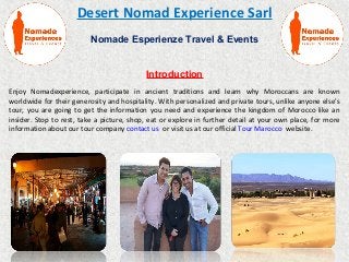 Desert Nomad Experience Sarl
Nomade Esperienze Travel & Events
Introduction
Enjoy Nomadexperience, participate in ancient traditions and learn why Moroccans are known
worldwide for their generosity and hospitality. With personalized and private tours, unlike anyone else's
tour, you are going to get the information you need and experience the kingdom of Morocco like an
insider. Stop to rest, take a picture, shop, eat or explore in further detail at your own place, for more
information about our tour company contact us or visit us at our official Tour Marocco website.
 