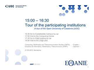 15:00 – 16:30
Tour of the participating institutions
            A tour of the Open University of Catalonia (UOC)

16:30 Go to Castelldefels Campus by car
17:00 Visit to the Computing Centre
17:30 Go to 22@ building by car
18:00 Visit to the 22@-Labs

Computing, Multimedia and Telecommunication Studies (CMTS)    – English –
Estudios de Informática, Multimedia y Telecomunicion (EIMT)   – Spanish –

21.05.2012, Barcelona




                                                                            1
 