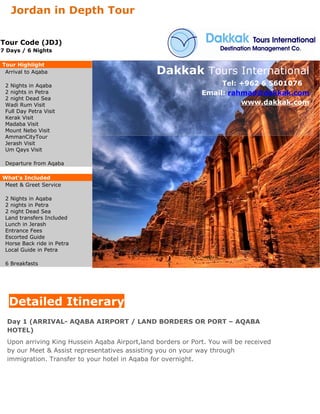 Jordan in Depth Tour

Tour Code (JDJ)
7 Days / 6 Nights

Tour Highlight
 Arrival to Aqaba                                Dakkak Tours International
 2 Nights in Aqaba                                                  Tel: +962 6 5601076
 2 nights in Petra                                             Email: rahmad@dakkak.com
 2 night Dead Sea
 Wadi Rum Visit                                                          www.dakkak.com
 Full Day Petra Visit
 Kerak Visit
 Madaba Visit
 Mount Nebo Visit
 AmmanCityTour
 Jerash Visit
 Um Qays Visit

 Departure from Aqaba

What's Included
Meet & Greet Service

 2 Nights in Aqaba
 2 nights in Petra
 2 night Dead Sea
 Land transfers Included
 Lunch in Jerash
 Entrance Fees
 Escorted Guide
 Horse Back ride in Petra
 Local Guide in Petra

 6 Breakfasts




  Detailed Itinerary
  Day 1 (ARRIVAL- AQABA AIRPORT / LAND BORDERS OR PORT – AQABA
  HOTEL)
  Upon arriving King Hussein Aqaba Airport,land borders or Port. You will be received
  by our Meet & Assist representatives assisting you on your way through
  immigration. Transfer to your hotel in Aqaba for overnight.
 
