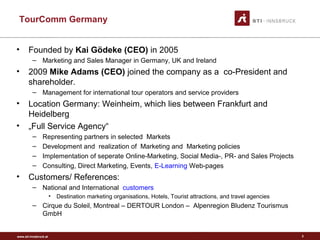 www.sti-innsbruck.at
TourComm Germany
3
• Founded by Kai Gödeke (CEO) in 2005
– Marketing and Sales Manager in Germany, UK and Ireland
• 2009 Mike Adams (CEO) joined the company as a co-President and
shareholder.
– Management for international tour operators and service providers
• Location Germany: Weinheim, which lies between Frankfurt and
Heidelberg
• „Full Service Agency“
– Representing partners in selected Markets
– Development and realization of Marketing and Marketing policies
– Implementation of seperate Online-Marketing, Social Media-, PR- and Sales Projects
– Consulting, Direct Marketing, Events, E-Learning Web-pages
• Customers/ References:
– National and International customers
• Destination marketing organisations, Hotels, Tourist attractions, and travel agencies
– Cirque du Soleil, Montreal – DERTOUR London – Alpenregion Bludenz Tourismus
GmbH
 