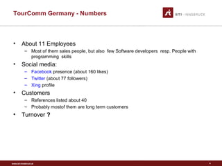 www.sti-innsbruck.at
TourComm Germany - Numbers
• About 11 Employees
– Most of them sales people, but also few Software developers resp. People with
programming skills
• Social media:
– Facebook presence (about 160 likes)
– Twitter (about 77 followers)
– Xing profile
• Customers
– References listed about 40
– Probably mostof them are long term customers
• Turnover ?
4
 