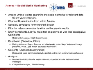 www.sti-innsbruck.at
Aranea – Social Media Monitoring
• Areana Online tool for searching the social networks for relevant data
– Not only your own Networks
• Channel Dissemination from within Aranea
• Specially developed for the tourism sector
• Filter for relevance and/or timeline on the search results
• Show sentiments. Let you react fast on positve as well also on negative
Comments
– React within areana: Reply to comments
• Dashboard (Overview, Filter)
– Rating platforms, Blogs, Forums, social networks, microblogs, Video and Image
platforms, Wikis... (55 million Sources? Potentially?)
• Contents (Channel dissemination)
– Discovered posts can immediately be posted on the own communication channels
• Analysis
– Detailed statistics of social media channels, export of all data, alert and email
messages
– Competition analysis, Benchmarking
5
 