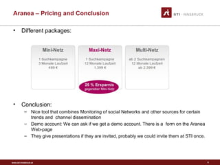 www.sti-innsbruck.at
Aranea – Pricing and Conclusion
• Different packages:
• Conclusion:
– Nice tool that combines Monitoring of social Networks and other sources for certain
trends and channel dissemination
– Demo account: We can ask if we get a demo account. There is a form on the Aranea
Web-page
– They give presentations if they are invited, probably we could invite them at STI once.
6
 