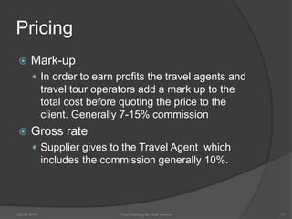 Pricing 
 Mark-up 
 In order to earn profits the travel agents and 
travel tour operators add a mark up to the 
total cost before quoting the price to the 
client. Generally 7-15% commission 
 Gross rate 
 Supplier gives to the Travel Agent which 
includes the commission generally 10%. 
22 08 2014 Tour Costing by Anil Verma 13 
 