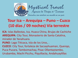 Tour Ica – Arequipa – Puno – Cuzco
(10 días / 09 noches) Vía terrestre
ICA: Islas Ballestas, Ica, Huaca China, Brujas de Cachiche
AREQUIPA: City Tour, Monasterio de Santa Catalina,
mirador de Yanahuara.
PUNO: Lago Titicaca, Isla de los Uros, .
CUZCO: City Tour, fortaleza de Sacsayhuaman, Quenqo,
Puca Pucara, Tambomachay, Pisac Ollantaytambo,
Urubamba, Machi Picchu, Piquillacta, Andahuaylillas
 