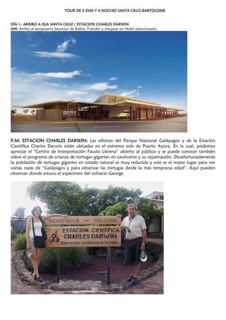 TOUR DE 5 DIAS Y 4 NOCHES SANTA CRUZ-BARTOLOME
DÍA 1.- ARRIBO A ISLA SANTA CRUZ / ESTACION CHARLES DARWIN
AM: Arribo al aeropuerto Seymour de Baltra, Transfer y chequeo en Hotel seleccionado.
P.M. ESTACION CHARLES DARWIN: Las oficinas del Parque Nacional Galápagos y de la Estación
Científica Charles Darwin están ubicadas en el extremo este de Puerto Ayora. En la cual, podemos
apreciar el ―Centro de Interpretación Fausto Llerena‖ abierto al público y se puede conocer también
sobre el programa de crianza de tortugas gigantes en cautiverio y su repatriación. Desafortunadamente
la población de tortugas gigantes en estado natural es muy reducida y este es el mejor lugar para ver
varias razas de ―Galápagos y para observar las tortugas desde la más temprana edad‖. Aquí pueden
observar donde estuvo el espécimen del solitario George.
 