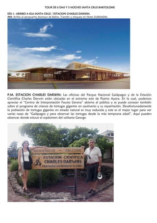 TOUR DE 6 DIAS Y 5 NOCHES SANTA CRUZ-BARTOLOME
DÍA 1.- ARRIBO A ISLA SANTA CRUZ / ESTACION CHARLES DARWIN.
AM: Arribo al aeropuerto Seymour de Baltra, Transfer y chequeo en Hotel ZURISADAI.
P.M. ESTACION CHARLES DARWIN: Las oficinas del Parque Nacional Galápagos y de la Estación
Científica Charles Darwin están ubicadas en el extremo este de Puerto Ayora. En la cual, podemos
apreciar el ―Centro de Interpretación Fausto Llerena‖ abierto al público y se puede conocer también
sobre el programa de crianza de tortugas gigantes en cautiverio y su repatriación. Desafortunadamente
la población de tortugas gigantes en estado natural es muy reducida y este es el mejor lugar para ver
varias razas de ―Galápagos y para observar las tortugas desde la más temprana edad‖. Aquí pueden
observar donde estuvo el espécimen del solitario George.
 