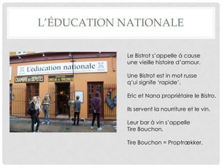 L’ÉDUCATION NATIONALE

            Le Bistrot s’appelle á cause
            une vieille histoire d’amour.

            Une Bistrot est in mot russe
            q’ui signife ‘rapide’.

            Eric et Nana propriétaire le Bistro.

            Ils servent la nourriture et le vin.

            Leur bar à vin s’appelle
            Tire Bouchon.

            Tire Bouchon = Proptrækker.
 