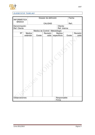 AIOT



Ejercicio Tablas

                              Dossier de definición              Fecha:
INFORMÁTICA
   BÁSICA
                                   CALIDAD                       Ref.:
Denominación:                                     Cliente:
Ref. Cliente                                      Ref. Interna:
                       Medios de Control - Metodología
        Nº     Medios             Revisión      Medios                   Revisión
              estándar   Existe      cada específicos        Existe         cada




Observaciones:                                    Responsable:
                                                  Firma




Curso 2011/2012                                                           Página 9
 
