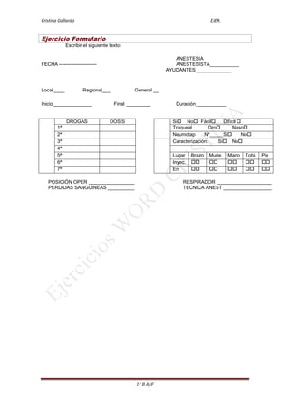 Cristina Gallardo                                                            EJER.


Ejercicio Formulario
             Escribir el siguiente texto:

                                                             ANESTESIA
FECHA -----------------------                                ANESTESISTA___________
                                                          AYUDANTES _____________



Local ____           Regional___             General __

Inicio ______________                Final _________         Duración ___________


             DROGAS                DOSIS                    Si No Fácil        Difícil 
        1ª                                                  Traqueal         Oro      Naso
        2ª                                                  Neumotap      Nº _____Si       No
        3ª                                                  Caracterización:    Si No
        4ª
        5ª                                                  Lugar    Brazo   Muñe.   Mano   Tobi.   Pie
        6ª                                                  Inyec.                          
        7ª                                                  En                              

   POSICIÓN OPER _________________                              RESPIRADOR ____________________
   PERDIDAS SANGUINEAS __________                               TÉCNICA ANEST __________________




                                              1º B AyF
 