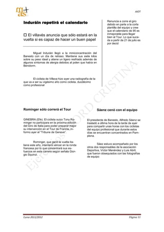 AIOT



Induráin repetirá el calendario                                       Renuncia a corre el giro
                                                                      debido en parte a la corta
                                                                      plantilla del equipo y cree
                                                                      que el calendario de 95 es
 El villavés anuncia que sólo estará en la                           inmejorable para llegar
                                                                      bien al Tour. Lo que suce-
vuelta si es capaz de hacer un buen papel                             da a partir de 21 de julio es
                                                                      por decid


       Miguel Induráin llegó a la miniconcentración del
Banesto con un día de retraso. Mantiene sus siete kilos
sobre su peso ideal y atiene un ligero resfriado además de
algunos síntomas de alergia debidos al polen que había en
Benidorm.



       El ciclista de Villava hizo ayer una radiografía de la
que va a ser su vigésimo año como ciclista, duodécimo
como profesional




Rominger sólo correrá el Tour                                   Sáenz cenó con el equipo

GINEBRA (Efe). El ciclista suizo Tony Ro-             El presidente de Banesto, Alfredo Sáenz se
minger no participara en la próxima edición           trasladó a última hora de la tarde de ayer
del Giro de Italia para poder preparar mejor          para compartir unas horas con los ciclistas
su intervención en el Tour de Francia, in-            del equipo profesional que durante estos
formo ayer el “Tribune de Geneve”.                    días se encuentran concentrados en Pam-
                                                      plona.

        Rominger, que ganó la vuelta ita-
liana este año, intentará vencer en la ronda                  Sáez estuvo acompañado por los
francesa por lo que concentrará sus es-               otros dos responsables de la asociación
fuerzos en esta carrera según señala Gior-            Deportiva, Víctor Menéndez y Luis Abril,
gio Squinzi.                                          que fueron obsequiados con las fotografías
                                                      de equipo




Curso 2011/2012                                                                          Página 11
 
