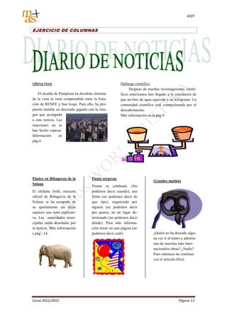 AIOT


EJERCICIO DE COLUMNAS




Ultima hora                                            Hallazgo científico
                                                             Después de muchas investigaciones, cientí-
    El alcalde de Pamplona ha decidido eliminar        ficos americanos han llegado a la conclusión de
de la vista la zona comprendida entre la Esta-         que un litro de agua equivale a un kilogramo. La
ción de RENFE y San Jorge. Para ello, ha pro-          comunidad científica está conmocionada por el
puesto instalar un decorado gigante con la ima-        descubrimiento.
gen que acompaña                                       Más información en la pág.9.
a esta noticia. Las
reacciones no se
han hecho esperar.
Información       en
pág.4




Pánico en Ribagorza de la            Fiesta sorpresa
                                                                           Grandes matinés
Solana
                                     Pronto se celebrará. (No
El elefante Jordi, mascota           podemos decir cuando), una
oficial de Ribagorza de la           fiesta (no podemos decir de
Solana; se ha escapado de            que tipo), organizada por
su apartamento sin dejar             alguien (no podemos decir
siquiera una nota explicati-         por quien), en un lugar de-
va. Las autoridades muni-            terminado (no podemos decir
cipales están desoladas por          dónde). Para más informa-
la noticia. Más información          ción mirar en una página (no
e pág. 14.                           podemos decir cuál).                  ¿Quién no ha deseado algu-
                                                                           na vez ir al teatro y admirar
                                                                           una de nuestras más inter-
                                                                           nacionales obras? ¿Nadie?
                                                                           Pues entonces no continuó
                                                                           con el artículo.Dixit.




Curso 2011/2012                                                                             Página 13
 