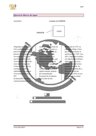 AIOT




Ejercicio Marca de agua


22/12/2011                                  Ciudades de EUROPA




                                                      PARIS
                             FRANCIA




Originada en la isla de la     sucesivas ampliaciones de      Bartolomé en 1572, su
Cité y poblada desde -100      su amurallado recinto y a      conquista obligó a Enri-
por la tribu gala de los       partir de la fundación de      que IV a convertirse al
parisios, fue ocupada por      la Sorbona (1257) se           catolicismo en 1593. Luis
los romanos (-52), quie-       inicio su rápido creci-        XIV y Napoleón I realiza-
nes la llamaron Lutecia.       mientos demográfico, que       ron importantes reformas
Convertida en capital del      después de la guerra de        urbanísticas, y a su es-
reino mero- vingio por         los Cien Años alcanzó los      plendor material corres-
Clodoveo (496), con los        200.000 habitantes, con-       pondió el cultural. En
carolingios perdió su          virtiéndose en la primera      época de Napoleón III, y
capitalidad y los capetos      capital europea, después       bajo la dirección de
se la restituyeron en el       de Constantinopla.             Haussman (1853), la ciu-
987.                           Escenario de la matanza        dad adquirió su actual
Su desarrollo artesanal y      de la noche de San             fisonomía.
comercial determinó las




Curso 2011/2012                                                               Página 15
 