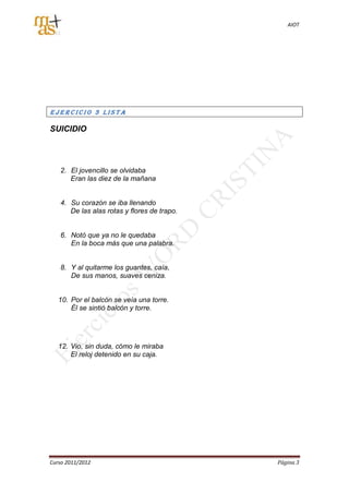 AIOT




EJERCICIO 3 LISTA

SUICIDIO




   2. El jovencillo se olvidaba
      Eran las diez de la mañana


   4. Su corazón se iba llenando
      De las alas rotas y flores de trapo.


   6. Notó que ya no le quedaba
      En la boca más que una palabra.


   8. Y al quitarme los guantes, caía,
      De sus manos, suaves ceniza.


   10. Por el balcón se veía una torre.
       Él se sintió balcón y torre.




   12. Vio, sin duda, cómo le miraba
       El reloj detenido en su caja.




Curso 2011/2012                              Página 3
 