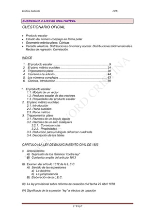 Cristina Gallardo                                                                                    EJER.


EJERCICIO 4 LISTAS MULTINIVEL

CUESTIONARIO OFICIAL

      Producto escalar
      Estudio del número complejo en forma polar
      Geometría métrica plana. Cónicas
      Variable aleatoria. Distribuciones binomial y normal. Distribuciones bidimensionales.
      Rectas de regresión. Correlación.

INDICE

 1.    El producto escalar ..................................................................... 9
 2.    El plano métrico euclídeo .......................................................... 24
 3.    Trigonometría plana .................................................................. 30
 4.    Teoremas de adición ................................................................ 44
 5.    Los números complejos ............................................................ 63
 6.    Cónicas, introducción ................................................................ 89

1. El producto escalar
    1.1. Módulo de un vector
    1.2. Producto escalar de dos vectores
    1.3. Propiedades del producto escalar
 2. El plano métrico euclídeo
    2.1. Introducción
    2.2. Plano euclídeo
    2.3. Plano métrico
 3. Trigonometría plana
    3.1. Razones de un ángulo agudo
    3.2. Razones de un arco cualquiera
        3.2.1. Consecuencias
        3.2.2. Propiedades
    3.3. Reducción para un ángulo del tercer cuadrante
    3.4. Descripción de las tablas


CAPÍTULO I/LA LEY DE ENJUICIAMIENTO CIVIL DE 1855

I)    Antecedentes
      A) Supresión de los términos “contra ley”
      B) Contenido amplio del artículo 1013

II) Examen del artículo 1012 de la L.E.C.
    A) Sentido de las expresiones
       a) La doctrina
       b) La jurisprudencia
    B) Elaboración de la L.E.C.

III) La ley provisional sobre reforma de casación civil fecha 22 Abril 1878

IV) Significado de la expresión “ley” a efectos de casación




                                                        1º B AyF
 