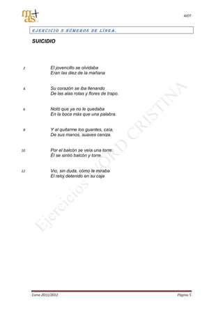 AIOT



     EJERCICIO 5 NÚMEROS DE LÍNEA.

     SUICIDIO




 2             El jovencillo se olvidaba
               Eran las diez de la mañana


 4             Su corazón se iba llenando
               De las alas rotas y flores de trapo.


 6             Notó que ya no le quedaba
               En la boca más que una palabra.


 8             Y al quitarme los guantes, caía,
               De sus manos, suaves ceniza.


10             Por el balcón se veía una torre.
               Él se sintió balcón y torre.


12             Vio, sin duda, cómo le miraba
               El reloj detenido en su caja




     Curso 2011/2012                                  Página 5
 