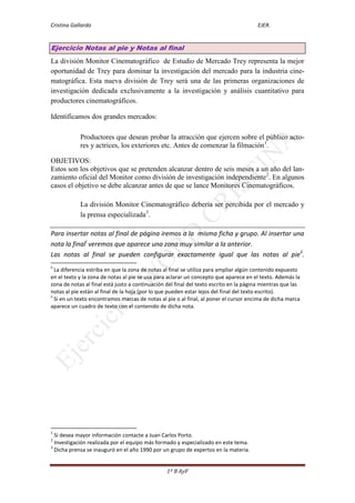 Cristina Gallardo                                                                       EJER.


Ejercicio Notas al pie y Notas al final
La división Monitor Cinematográfico de Estudio de Mercado Trey representa la mejor
oportunidad de Trey para dominar la investigación del mercado para la industria cine-
matográfica. Esta nueva división de Trey será una de las primeras organizaciones de
investigación dedicada exclusivamente a la investigación y análisis cuantitativo para
productores cinematográficos.

Identificamos dos grandes mercados:

            Productores que desean probar la atracción que ejercen sobre el público acto-
            res y actrices, los exteriores etc. Antes de comenzar la filmación1.

OBJETIVOS:
Estos son los objetivos que se pretenden alcanzar dentro de seis meses a un año del lan-
zamiento oficial del Monitor como división de investigación independiente2. En algunos
casos el objetivo se debe alcanzar antes de que se lance Monitores Cinematográficos.

            La división Monitor Cinematográfico debería ser percibida por el mercado y
            la prensa especializada3.

Para insertar notas al final de página iremos a la misma ficha y grupo. Al insertar una
nota la finali veremos que aparece una zona muy similar a la anterior.
Las notas al final se pueden configurar exactamente igual que las notas al pieii.
ii
   La diferencia estriba en que la zona de notas al final se utiliza para ampliar algún contenido expuesto
en el texto y la zona de notas al pie se usa para aclarar un concepto que aparece en el texto. Además la
zona de notas al final está justo a continuación del final del texto escrito en la página mientras que las
notas al pie están al final de la hoja (por lo que pueden estar lejos del final del texto escrito).
ii
   Si en un texto encontramos marcas de notas al pie o al final, al poner el cursor encima de dicha marca
aparece un cuadro de texto con el contenido de dicha nota.




1
  Si desea mayor información contacte a Juan Carlos Porto.
2
  Investigación realizada por el equipo más formado y especializado en este tema.
3
  Dicha prensa se inauguró en el año 1990 por un grupo de expertos en la materia.


                                                 1º B AyF
 