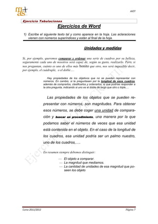AIOT


Ejercicio Tabulaciones
                             Ejercicios de Word
1) Escribe el siguiente texto tal y como aparece en la hoja. Las aclaraciones
   vienen con números superíndices y están al final de la hoja.


                                                   Unidades y medidas

Si, por ejemplo, queremos comparar y ordenar una serie de cuadros por su belleza,
seguramente cada uno de nosotros será capaz de, según su gusto, realizarlo. Pero, si
nos preguntan, cuánto es uno de ellos más bonito que otro, nos será imposible decir,
por ejemplo, el cuádruple, o el doble….

                      Hay propiedades de los objetivos que no se pueden representar con
                  números. En cambio, si te preguntasen por la longitud de esos cuadros,
                  además de comprarlos, clasificarlos y ordenarlos, si que podrías responder a
                  la otra pregunta, indicando si uno es el doble de largo que otro o triple,…


                     Las propiedades de los objetos que se pueden re-
                  presentar con números, son magnitudes. Para obtener
                  esos números, se debe coger una unidad de compara-
                  ción y   buscar un procedimiento,          una manera por la que
                  podamos saber el números de veces que esa unidad
                  está contenida en el objeto. En el caso de la longitud de
                  los cuadros, esa unidad podría ser un palmo nuestro,
                  uno de los cuadros,….

                  En resumen siempre debemos distinguir:

                                   El objeto a comparar.
                                   La magnitud que mediamos.
                                   La cantidad de unidades de esa magnitud que po-
                                   seen los objeto




Curso 2011/2012                                                                      Página 7
 