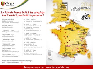 Le Tour de France 2014 & les campings
Les Castels à proximité du parcours !
8 juillet : 4ème étape
La Bien-Assise (1)
Le Domaine de Drancourt (2)
9 juillet: 5 étape
La Bien-Assise (1)
ème

11 juillet: 7ème étape
La Forge de Sainte-Marie (3)
12 juillet: 8 étape
Le Val de Bonnal (4)
ème

13 juillet: 9 étape
Le Val de Bonnal (4)
ème

14 juillet: 10 étape
Le Val de Bonnal (4)
ème

19 juillet: 14ème étape
Le Château de Rochetaillée (7)
20 juillet: 15ème étape
Le Domaine de Massereau (8)
Le Château de Boisson (9)
L’Ardéchois (10)
Le Domaine de Sévenier (11)
22 juillet: 16ème étape
Les Criques de Porteils (12)
24 juillet: 18ème étape
Le Ruisseau des Pyrénées (13)
25 juillet: 19ème étape
St-Avit Loisirs (14)
Le Moulin du Roch (15)
Le Domaine de la Paille Basse (16)

16 juillet: 11 étape
La Pergola (5)
Le Château de l’Epervière (6)
ème

18 juillet: 13ème étape
Le Château de Rochetaillée (7)

26 juillet: 20ème étape
St-Avit Loisirs (14)
Le Moulin du Roch (15)
Le Domaine de la Paille Basse (16)

Découvrez l’ensemble de nos campings
4 et 5 étoiles en France :

Retrouvez-nous sur : www.les-castels.com

 