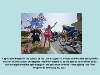A spectator dressed in the colours of the Union Flag reacts next to an inflatable doll with the
mask of Team Sky rider Chr...
