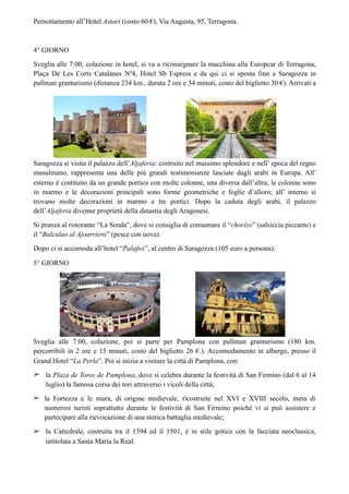 Pernottamento all’Hotel Astari (costo 60 €), Via Augusta, 95, Terragona.
4° GIORNO
Sveglia alle 7:00, colazione in hotel, si va a riconsegnare la macchina alla Europcar di Terragona,
Plaça De Les Corts Catalanes Nº4, Hotel Sb Espress e da qui ci si sposta fino a Saragozza in
pullman granturismo (distanza 234 km., durata 2 ore e 34 minuti, costo del biglietto 30 €). Arrivati a
Saragozza si visita il palazzo dell’Aljaferia: costruito nel massimo splendore e nell’ epoca del regno
musulmano, rappresenta una delle più grandi testimonianze lasciate dagli arabi in Europa. All’
esterno è costituito da un grande portico con molte colonne, una diversa dall’altra; le colonne sono
in marmo e le decorazioni principali sono forme geometriche e foglie d’alloro; all’ interno si
trovano molte decorazioni in marmo e tre portici. Dopo la caduta degli arabi, il palazzo
dell’Aljaferia divenne proprietà della dinastia degli Aragonesi.
Si pranza al ristorante “La Senda”, dove si consiglia di consumare il “chorizo” (salsiccia piccante) e
il “Balcalao al Ajoarriero” (pesce con uova).
Dopo ci si accomoda all’hotel “Palafox”, al centro di Saragozza (105 euro a persona).
5° GIORNO
Sveglia alle 7:00, colazione, poi si parte per Pamplona con pullman granturismo (180 km.
percorribili in 2 ore e 15 minuti, costo del biglietto 26 €.). Accomodamento in albergo, presso il
Grand Hotel “La Perla”. Poi si inizia a visitare la città di Pamplona, con:
➢ la Plaza de Toros de Pamplona, dove si celebra durante la festività di San Firmino (dal 6 al 14
luglio) la famosa corsa dei tori attraverso i vicoli della città;
➢ la Fortezza e le mura, di origine medievale, ricostruite nel XVI e XVIII secolo, meta di
numerosi turisti soprattutto durante le festività di San Firmino poiché vi si può assistere e
partecipare alla rievocazione di una storica battaglia medievale;
➢ la Cattedrale, costruita tra il 1394 ed il 1501, è in stile gotico con la facciata neoclassica,
intitolata a Santa Maria la Real.
 