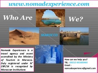 www.nomadexperience.com 
Who Are We? 
Nomade Experiences is a 
travel agency and event 
accredited by the Ministry 
of Tourism in Morocco. 
Duly registered under N° 
29P/14 is recognized by 
Moroccan institutions 
How can we help you? 
TEL : 00212 661683465 
Email : 
nomadexperience@gmail.com 
MAROCCO 
 