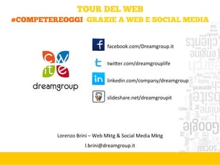 TOUR DEL WEB
#COMPETEREOGGI GRAZIE A WEB E SOCIAL MEDIA
Lorenzo	
  Brini	
  –	
  Web	
  Mktg	
  &	
  Social	
  Media	
  Mktg	
  
l.brini@dreamgroup.it	
  
facebook.com/Dreamgroup.it	
  
	
  
twi@er.com/dreamgrouplife	
  
	
  
linkedin.com/company/dreamgroup	
  
	
  
slideshare.net/dreamgroupit	
  
 
