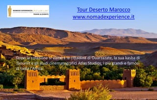 Tour Deserto Marocco
www.nomadexperience.it
Dopo la colazione si visiterà la cittadina di Ouarzazate, la sua kasba di
Taourirt e gli studi cinematografici Atlas Studios, i più grandi e famosi
di tutta l'Africa.
 