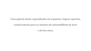 Uma agência alema especializada em organizar viagens especiais,

  exclusivamente para os amantes do automobilismo de lazer

                        e da boa mesa.
 