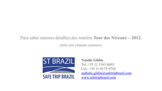 Para saber maiores detalhes dos roteiros Tour des Niveaux – 2012,
                     entre em contato conosco:


                                 Natalie Gildin
                                 Tel.:+55 11 3163-0693
                                 Cel,: +55 11 8175-9758
                                 nathalie.gildin@safetripbrazil.com
                                 www.safetripbrazil.com
 