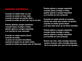 Pasión gitana y sangre española
SANGRE ESPAÑOLA
                                              cuando estoy contigo a solas,
                                              pasión gitana y sangre española
Cuando no estás todo va mal,
                                              y el mundo en una caracola.
cuando no estás no hay nada,
cuando tú estás me siento libre,
                                              Cuando no estás pierdo el compás,
cuando tú estás es fácil ser ola en el mar.
                                              siento los celos que arañan mi pecho,
                                              cuando no estás quiero llorar
Pasión gitanay sangre española
                                              y sé que este amor ya no tiene remedio.
cuando estoy contigo a solas,
pasión gitana y sangre española
                                              Pasión gitana y sangre española
y el mundo en una caracola.
                                              cuando estoy contigo a solas,
                                              pasión gitana y sangre española
Cuando no estás quiero llorar,
                                              y el mundo en una caracola.
cuando no estás,
 la pena mi corazón encadena,
                                              Quiero ser mar, sólo consigo espuma,
cuando tú estás no sé estar triste,
                                              quiero avanzar, sólo consigo espuma,
cuando tú estás tus lazos son mi libertad.
                                              sin ti no puedo, por qué no me ayudas...
 