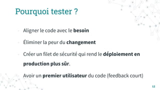 Pourquoi tester ?
- Aligner le code avec le besoin
- Éliminer la peur du changement
- Créer un filet de sécurité qui rend le déploiement en
production plus sûr.
- Avoir un premier utilisateur du code (feedback court)
12
 