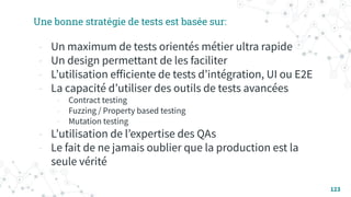 123
Une bonne stratégie de tests est basée sur:
- Un maximum de tests orientés métier ultra rapide
- Un design permettant de les faciliter
- Lʼutilisation eﬀiciente de tests dʼintégration, UI ou E2E
- La capacité dʼutiliser des outils de tests avancées
- Contract testing
- Fuzzing / Property based testing
- Mutation testing
- Lʼutilisation de lʼexpertise des QAs
- Le fait de ne jamais oublier que la production est la
seule vérité
 