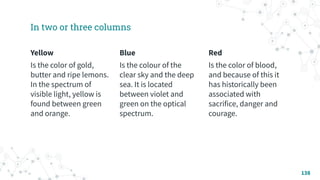 In two or three columns
Yellow
Is the color of gold,
butter and ripe lemons.
In the spectrum of
visible light, yellow is
found between green
and orange.
Blue
Is the colour of the
clear sky and the deep
sea. It is located
between violet and
green on the optical
spectrum.
Red
Is the color of blood,
and because of this it
has historically been
associated with
sacrifice, danger and
courage.
138
 