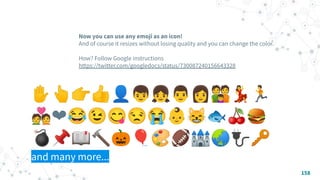 Now you can use any emoji as an icon!
And of course it resizes without losing quality and you can change the color.
How? Follow Google instructions
https://twitter.com/googledocs/status/730087240156643328
✋👆👉👍👤👦👧👨👩👪💃🏃
💑❤😂😉😋😒😭👶😸🐟🍒🍔
💣📌📖🔨🎃🎈🎨🏈🏰🌏🔌🔑
and many more...
��
158
 