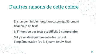 D’autres raisons de cette colère
- Si changer lʼimplémentation casse régulièrement
beaucoup de tests
- Si lʼintention des tests est diﬀicile à comprendre
- Sʼil y a un déséquilibre entre les tests et
lʼimplémentation (ou le System Under Test)
24
 